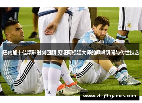 巴内加十佳精彩时刻回顾 见证阿根廷大师的巅峰瞬间与传世技艺