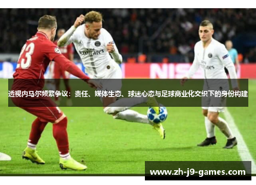 透视内马尔频繁争议：责任、媒体生态、球迷心态与足球商业化交织下的身份构建