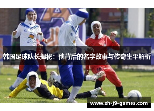 韩国足球队长揭秘：他背后的名字故事与传奇生平解析
