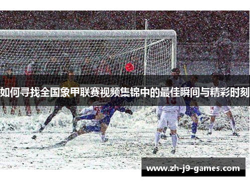 如何寻找全国象甲联赛视频集锦中的最佳瞬间与精彩时刻