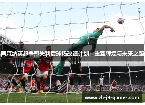 阿森纳英超争冠失利后球场改造计划：重塑辉煌与未来之路