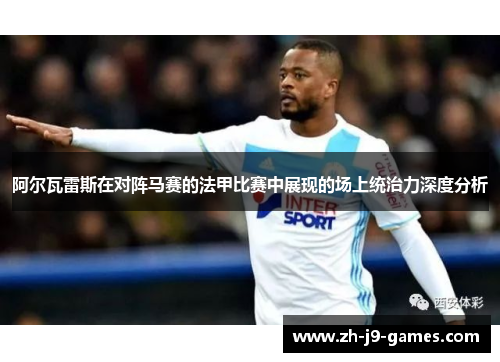 阿尔瓦雷斯在对阵马赛的法甲比赛中展现的场上统治力深度分析
