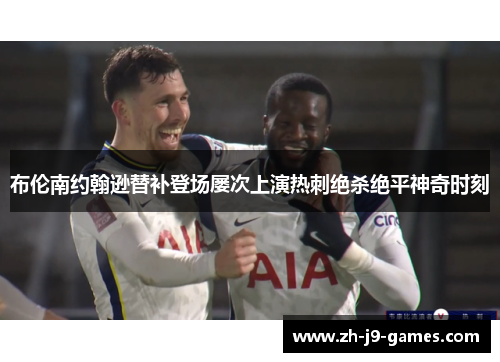 布伦南约翰逊替补登场屡次上演热刺绝杀绝平神奇时刻
