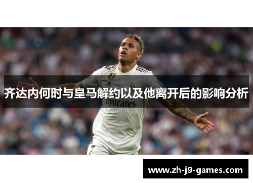 齐达内何时与皇马解约以及他离开后的影响分析
